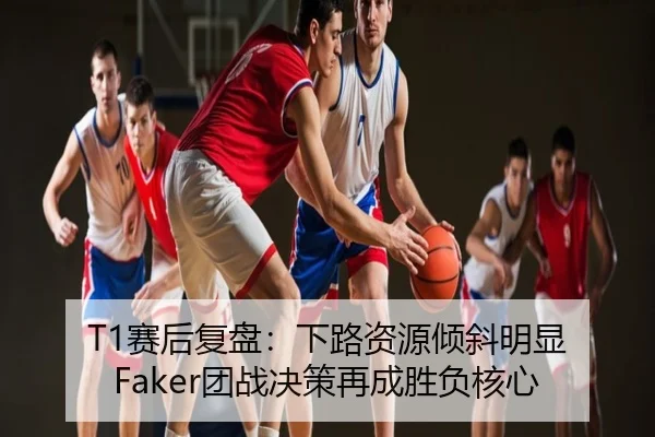 T1赛后复盘：下路资源倾斜明显 Faker团战决策再成胜负核心