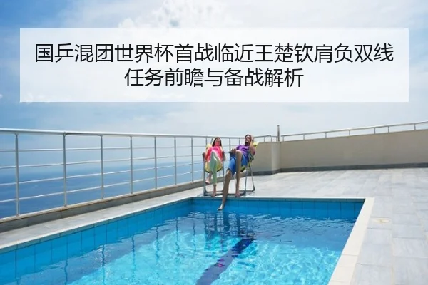 国乒混团世界杯首战临近王楚钦肩负双线任务前瞻与备战解析